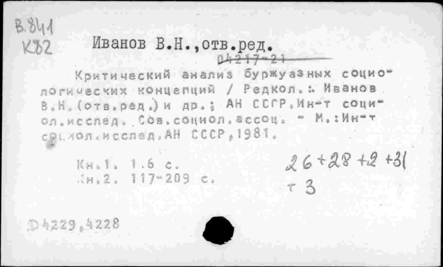 ﻿мм
27,2 Иванов В.Н.,отв.ред.
&Л 2+у “ 2 ■!--—
Критический анализ буржуазных социологических концепций / Редкол.:. Иванов В. Н. (отв. ред ,) и др.; АН ССГР.Ин-т соци-ол.исслед..Сое.социол.ассоц. - М.:Ин-т сй1,иол. и сслед. АН СССР »1981.
Кн 1. 1.6 с.	6 +	+2 <4(
,:н.2. 1 17“209 с.	_ 2
229,4228